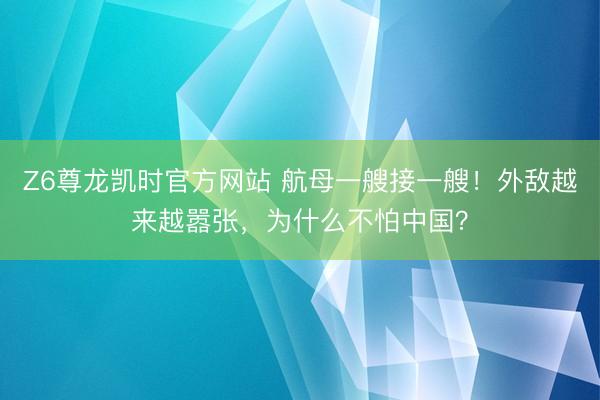 Z6尊龙凯时官方网站 航母一艘接一艘！外敌越来越嚣张，为什么不怕中国？
