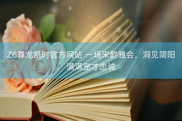 Z6尊龙凯时官方网站 一场宋韵雅会，洞见简阳满满宠才忠诚