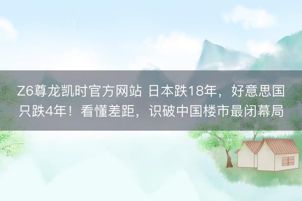 Z6尊龙凯时官方网站 日本跌18年，好意思国只跌4年！看懂差距，识破中国楼市最闭幕局