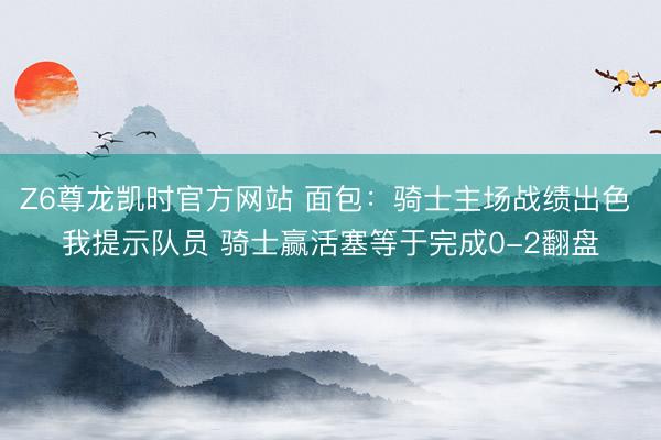 Z6尊龙凯时官方网站 面包：骑士主场战绩出色 我提示队员 骑士赢活塞等于完成0-2翻盘