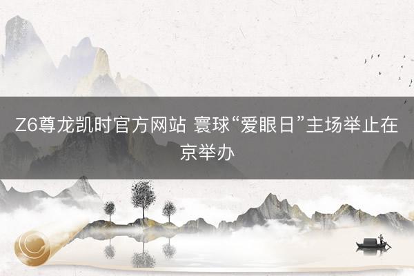 Z6尊龙凯时官方网站 寰球“爱眼日”主场举止在京举办