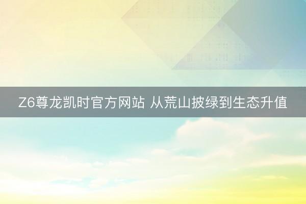 Z6尊龙凯时官方网站 从荒山披绿到生态升值