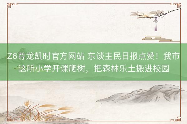 Z6尊龙凯时官方网站 东谈主民日报点赞！我市这所小学开课爬树，把森林乐土搬进校园