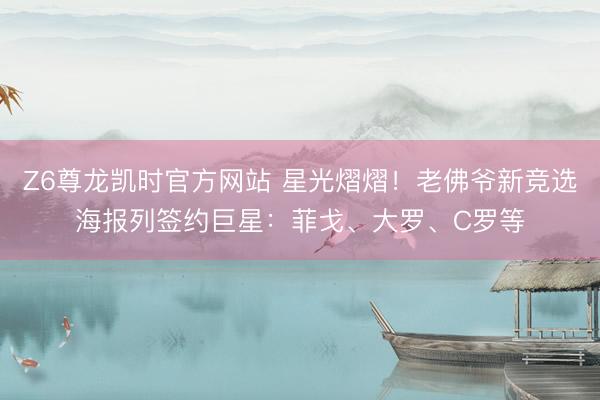 Z6尊龙凯时官方网站 星光熠熠！老佛爷新竞选海报列签约巨星：菲戈、大罗、C罗等