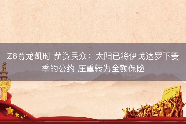 Z6尊龙凯时 薪资民众:太阳已将伊戈达罗下赛季的公约 庄重转为全额保险