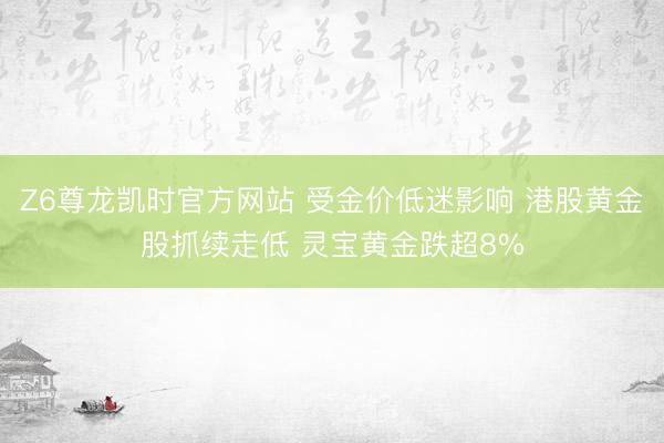 Z6尊龙凯时官方网站 受金价低迷影响 港股黄金股抓续走低 灵宝黄金跌超8%