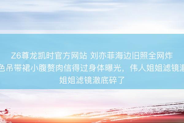 Z6尊龙凯时官方网站 刘亦菲海边旧照全网炸锅！白色吊带裙小腹赘肉信得过身体曝光，伟人姐姐滤镜澈底碎了