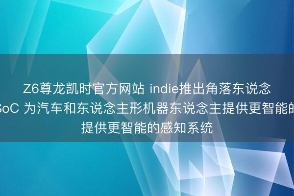 Z6尊龙凯时官方网站 indie推出角落东说念主工智能SoC 为汽车和东说念主形机器东说念主提供更智能的感知系统