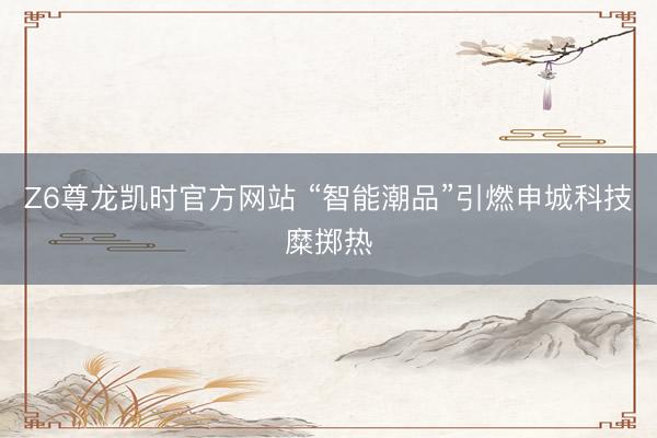 Z6尊龙凯时官方网站 “智能潮品”引燃申城科技糜掷热