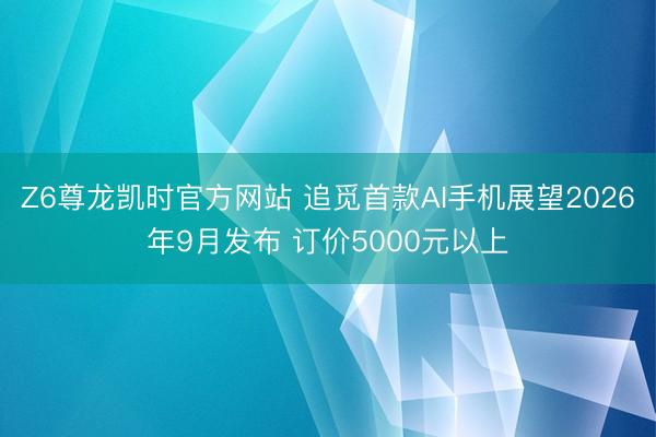 Z6尊龙凯时官方网站 追觅首款AI手机展望2026年9月发布 订价5000元以上