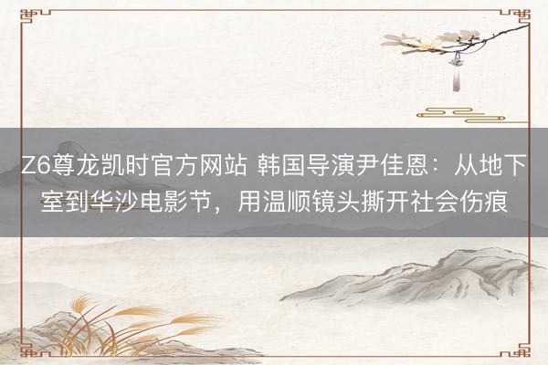 Z6尊龙凯时官方网站 韩国导演尹佳恩：从地下室到华沙电影节，用温顺镜头撕开社会伤痕