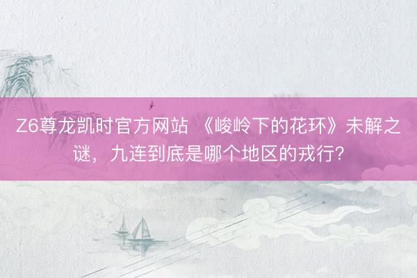 Z6尊龙凯时官方网站 《峻岭下的花环》未解之谜，九连到底是哪个地区的戎行？