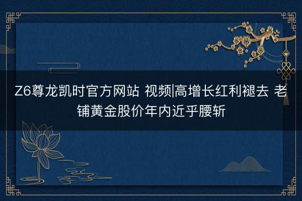 Z6尊龙凯时官方网站 视频|高增长红利褪去 老铺黄金股价年内近乎腰斩