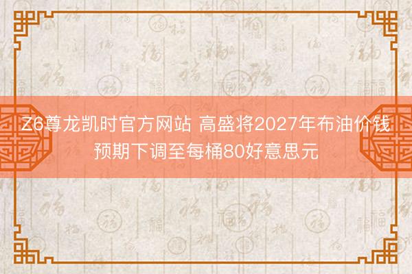 Z6尊龙凯时官方网站 高盛将2027年布油价钱预期下调至每桶80好意思元