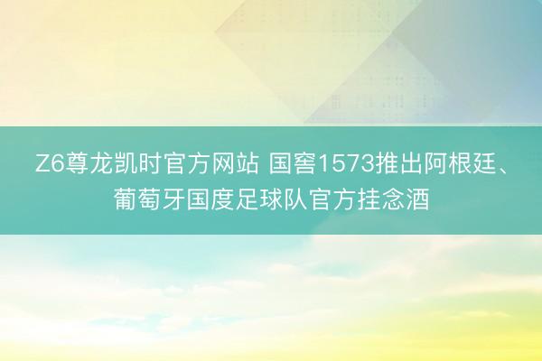 Z6尊龙凯时官方网站 国窖1573推出阿根廷、葡萄牙国度足球队官方挂念酒