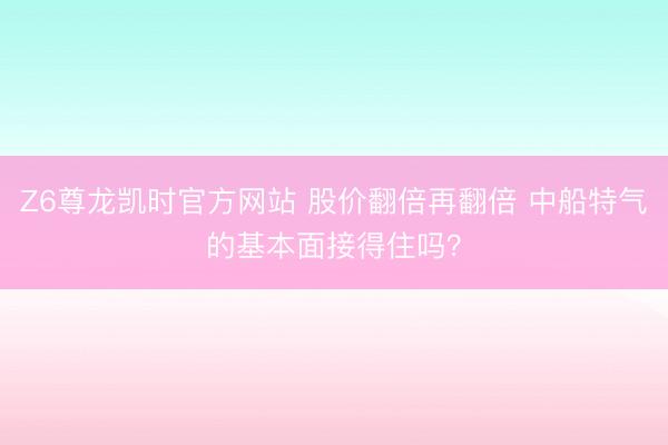 Z6尊龙凯时官方网站 股价翻倍再翻倍 中船特气的基本面接得住吗？