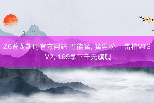 Z6尊龙凯时官方网站 性能猛， 猛男粉 - 雷柏VT3 V2， 199拿下千元旗舰