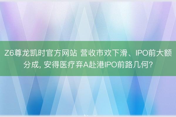Z6尊龙凯时官方网站 营收市欢下滑、IPO前大额分成， 安得医疗弃A赴港IPO前路几何?