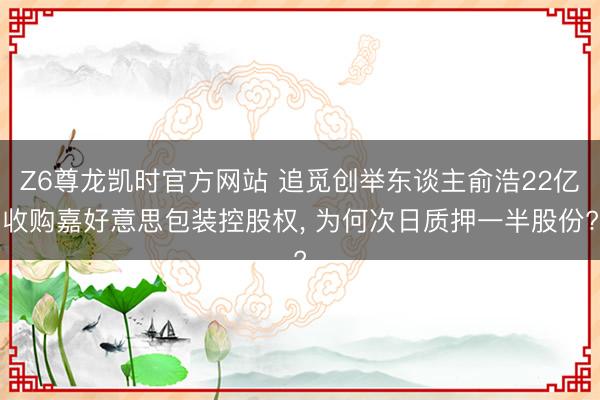 Z6尊龙凯时官方网站 追觅创举东谈主俞浩22亿收购嘉好意思包装控股权， 为何次日质押一半股份?