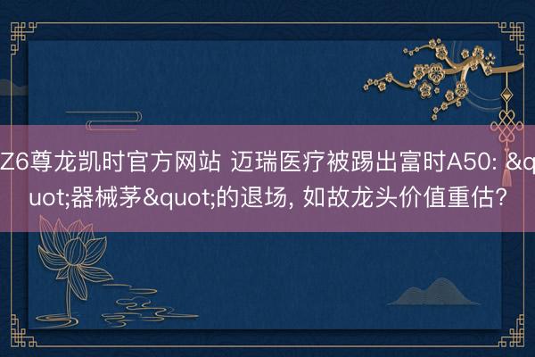 Z6尊龙凯时官方网站 迈瑞医疗被踢出富时A50: "器械茅"的退场， 如故龙头价值重估?