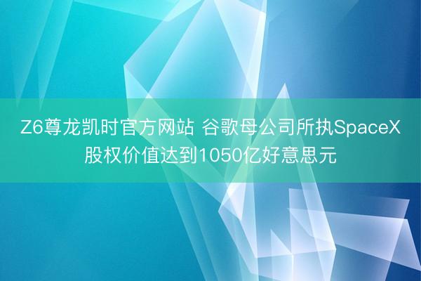 Z6尊龙凯时官方网站 谷歌母公司所执SpaceX股权价值达到1050亿好意思元