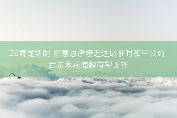 Z6尊龙凯时 好意思伊接近达成临时和平公约 霍尔木兹海峡有望重开