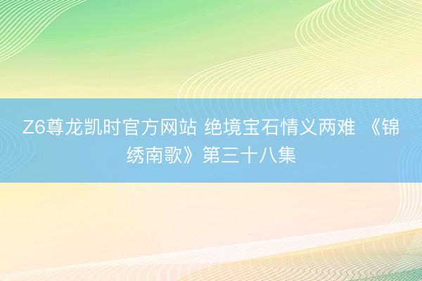 Z6尊龙凯时官方网站 绝境宝石情义两难 《锦绣南歌》第三十八集