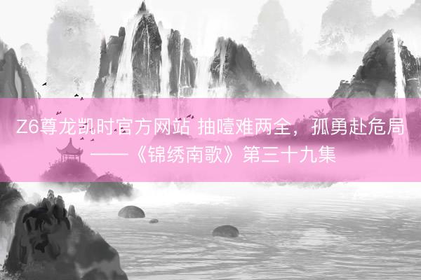 Z6尊龙凯时官方网站 抽噎难两全，孤勇赴危局 ——《锦绣南歌》第三十九集