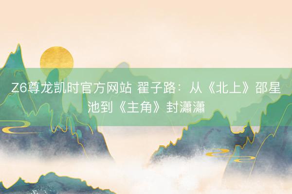 Z6尊龙凯时官方网站 翟子路：从《北上》邵星池到《主角》封瀟瀟