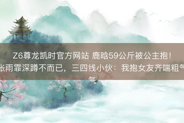 Z6尊龙凯时官方网站 鹿晗59公斤被公主抱！张雨霏深蹲不而已，三四线小伙：我抱女友齐喘粗气
