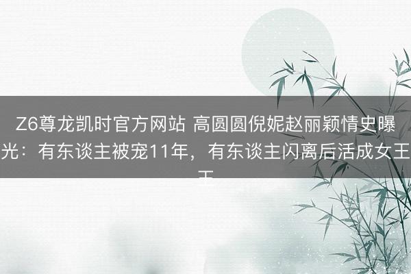 Z6尊龙凯时官方网站 高圆圆倪妮赵丽颖情史曝光：有东谈主被宠11年，有东谈主闪离后活成女王