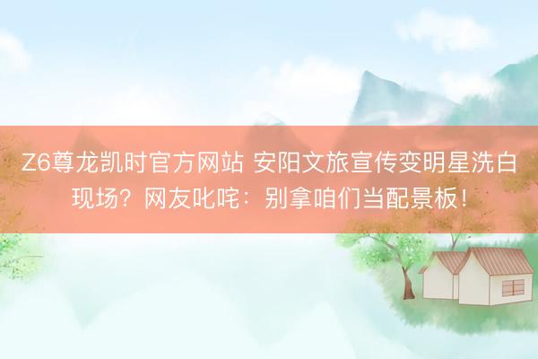 Z6尊龙凯时官方网站 安阳文旅宣传变明星洗白现场？网友叱咤：别拿咱们当配景板！