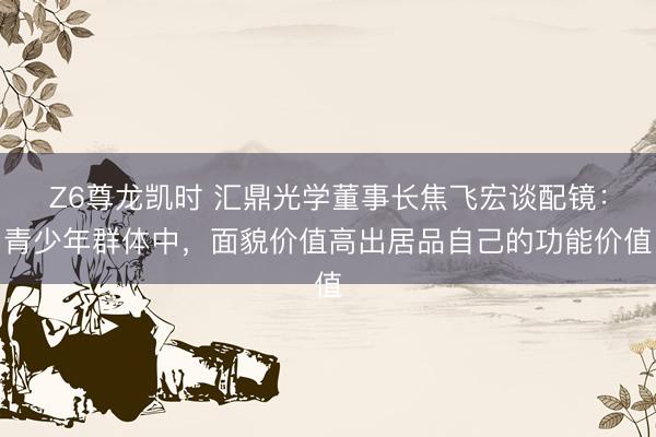 Z6尊龙凯时 汇鼎光学董事长焦飞宏谈配镜：青少年群体中，面貌价值高出居品自己的功能价值