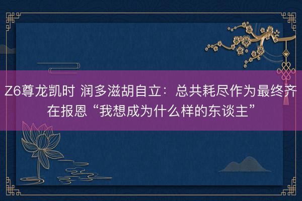 Z6尊龙凯时 润多滋胡自立:总共耗尽作为最终齐在报恩 “我想成为什么样的东谈主”