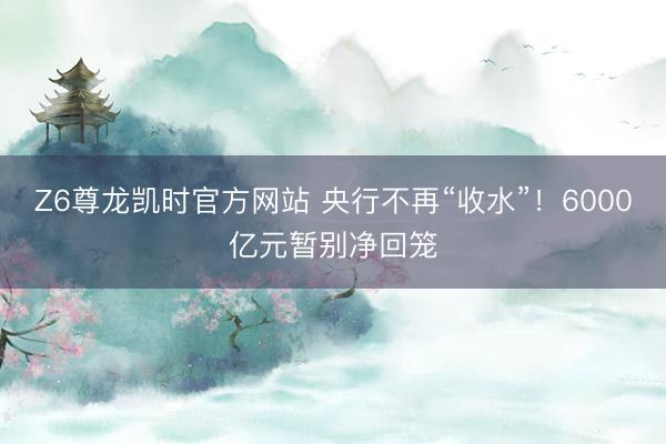 Z6尊龙凯时官方网站 央行不再“收水”！6000亿元暂别净回笼