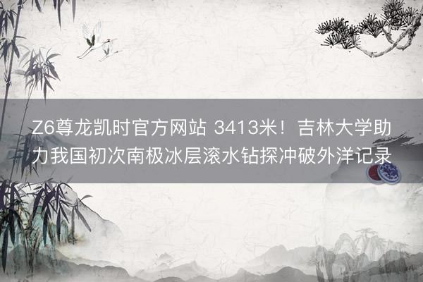 Z6尊龙凯时官方网站 3413米！吉林大学助力我国初次南极冰层滚水钻探冲破外洋记录