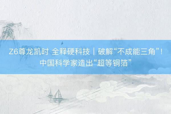 Z6尊龙凯时 全释硬科技｜破解“不成能三角”！中国科学家造出“超等铜箔”