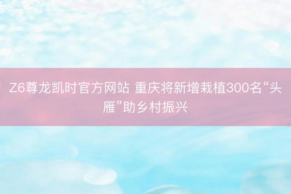 Z6尊龙凯时官方网站 重庆将新增栽植300名“头雁”助乡村振兴