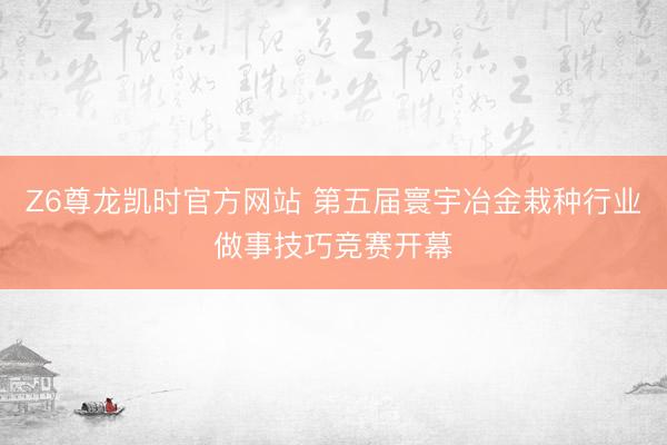 Z6尊龙凯时官方网站 第五届寰宇冶金栽种行业做事技巧竞赛开幕