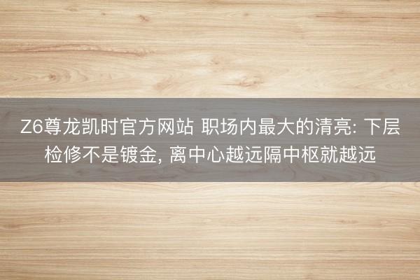 Z6尊龙凯时官方网站 职场内最大的清亮: 下层检修不是镀金， 离中心越远隔中枢就越远