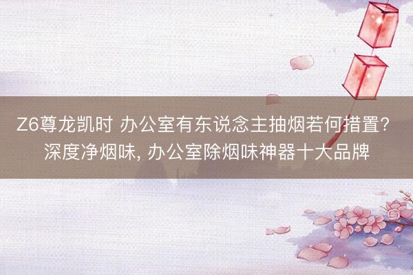 Z6尊龙凯时 办公室有东说念主抽烟若何措置? 深度净烟味， 办公室除烟味神器十大品牌