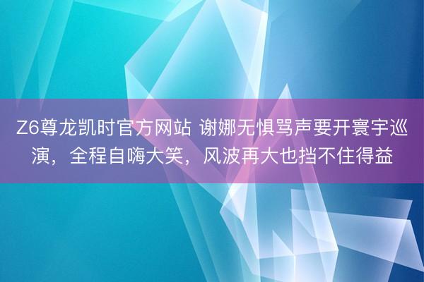 Z6尊龙凯时官方网站 谢娜无惧骂声要开寰宇巡演,全程自嗨大笑,风波再大也挡不住得益
