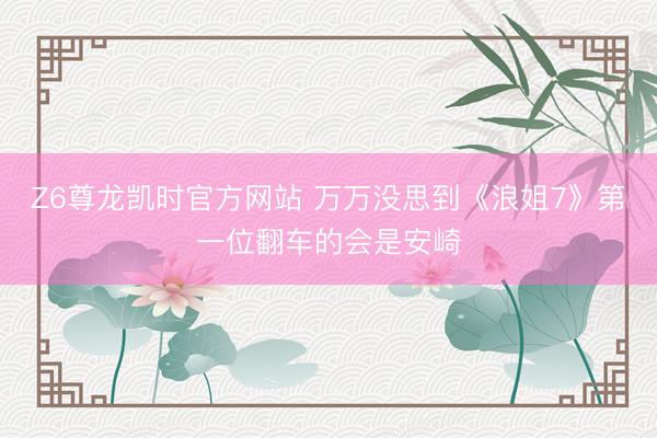 Z6尊龙凯时官方网站 万万没思到《浪姐7》第一位翻车的会是安崎