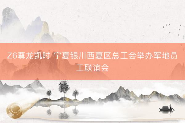Z6尊龙凯时 宁夏银川西夏区总工会举办军地员工联谊会
