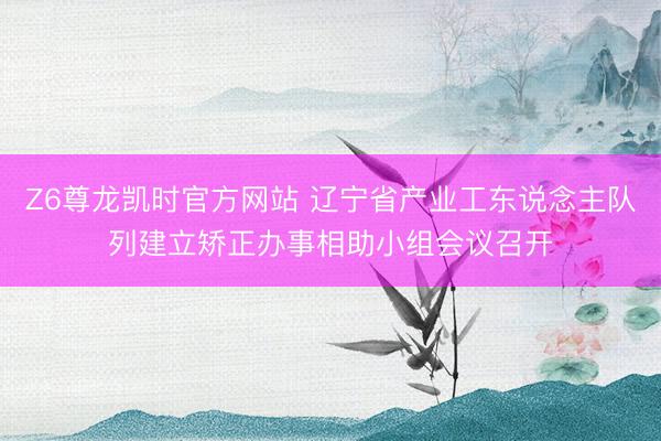 Z6尊龙凯时官方网站 辽宁省产业工东说念主队列建立矫正办事相助小组会议召开