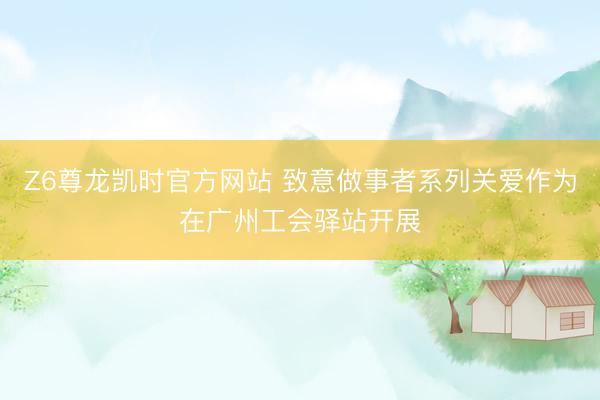 Z6尊龙凯时官方网站 致意做事者系列关爱作为在广州工会驿站开展