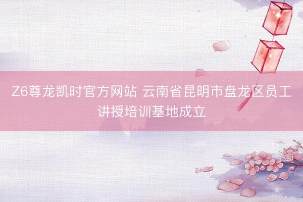 Z6尊龙凯时官方网站 云南省昆明市盘龙区员工讲授培训基地成立