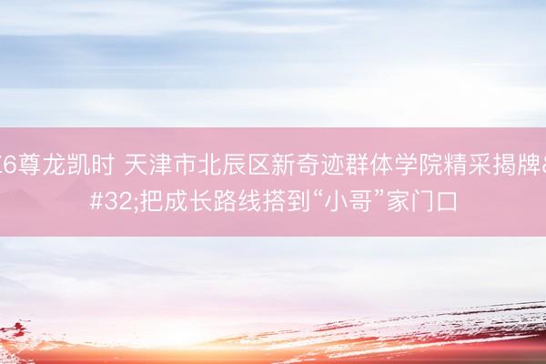Z6尊龙凯时 天津市北辰区新奇迹群体学院精采揭牌 把成长路线搭到“小哥”家门口