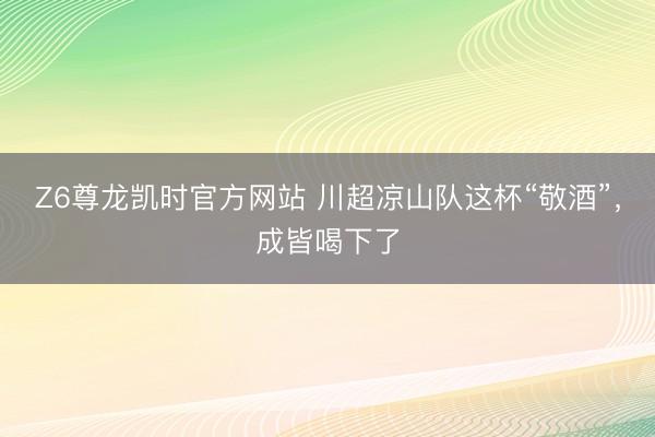 Z6尊龙凯时官方网站 川超凉山队这杯“敬酒”，成皆喝下了
