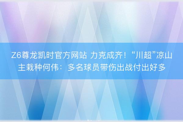 Z6尊龙凯时官方网站 力克成齐！“川超”凉山主栽种何伟：多名球员带伤出战付出好多